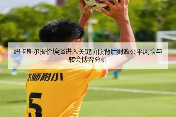 纽卡斯尔报价埃泽进入关键阶段背后财政公平风险与转会博弈分析