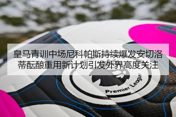 皇马青训中场尼科帕斯持续爆发安切洛蒂酝酿重用新计划引发外界高度关注